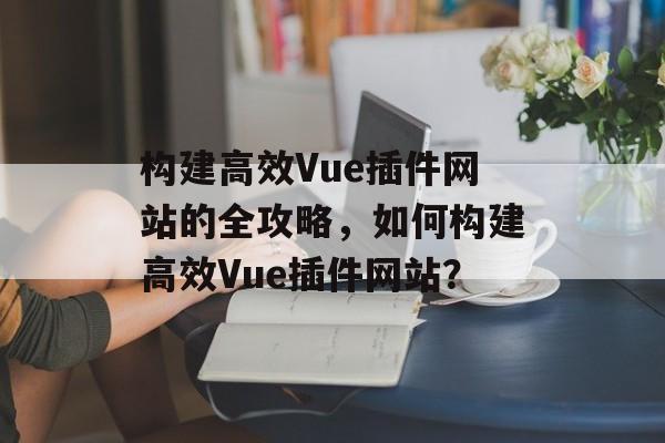 构建高效Vue插件网站的全攻略,如何构建高效Vue插件网站? 构建高效Vue插件网站的全攻略,如何构建高效Vue插件网站?